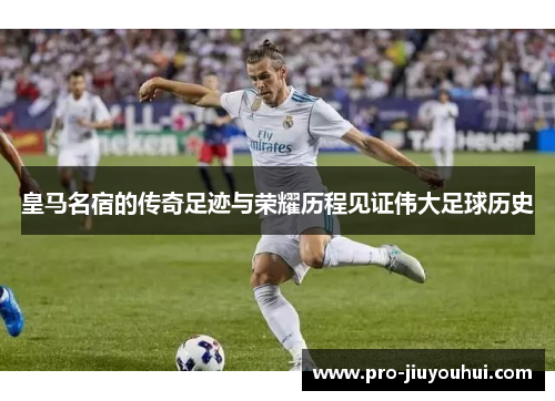 皇马名宿的传奇足迹与荣耀历程见证伟大足球历史 皇马名宿的传奇足迹与荣耀历程见证伟大足球历史
