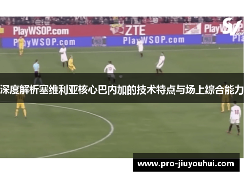 深度解析塞维利亚核心巴内加的技术特点与场上综合能力