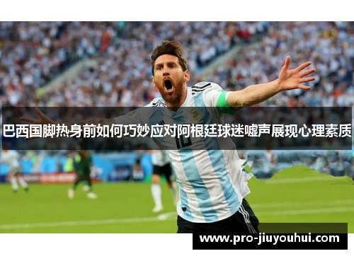 巴西国脚热身前如何巧妙应对阿根廷球迷嘘声展现心理素质
