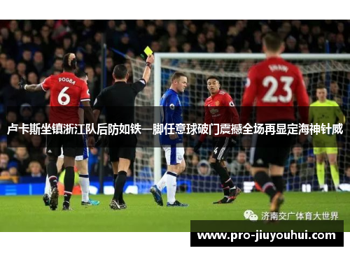 卢卡斯坐镇浙江队后防如铁一脚任意球破门震撼全场再显定海神针威