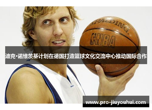 迪克·诺维茨基计划在德国打造篮球文化交流中心推动国际合作 迪克·诺维茨基计划在德国打造篮球文化交流中心推动国际合作